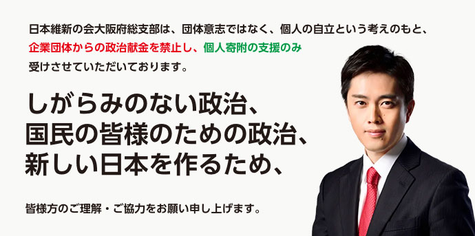 日本維新の会大阪府総支部（大阪維新の会）は、団体意志ではなく、個人の自立という考えのもと、 企業団体からの政治献金を禁止し、個人寄附の支援のみ受けさせていただいております。
