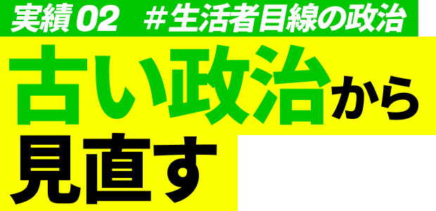 実績02 #生活者目線の政治 古い政治から見直す